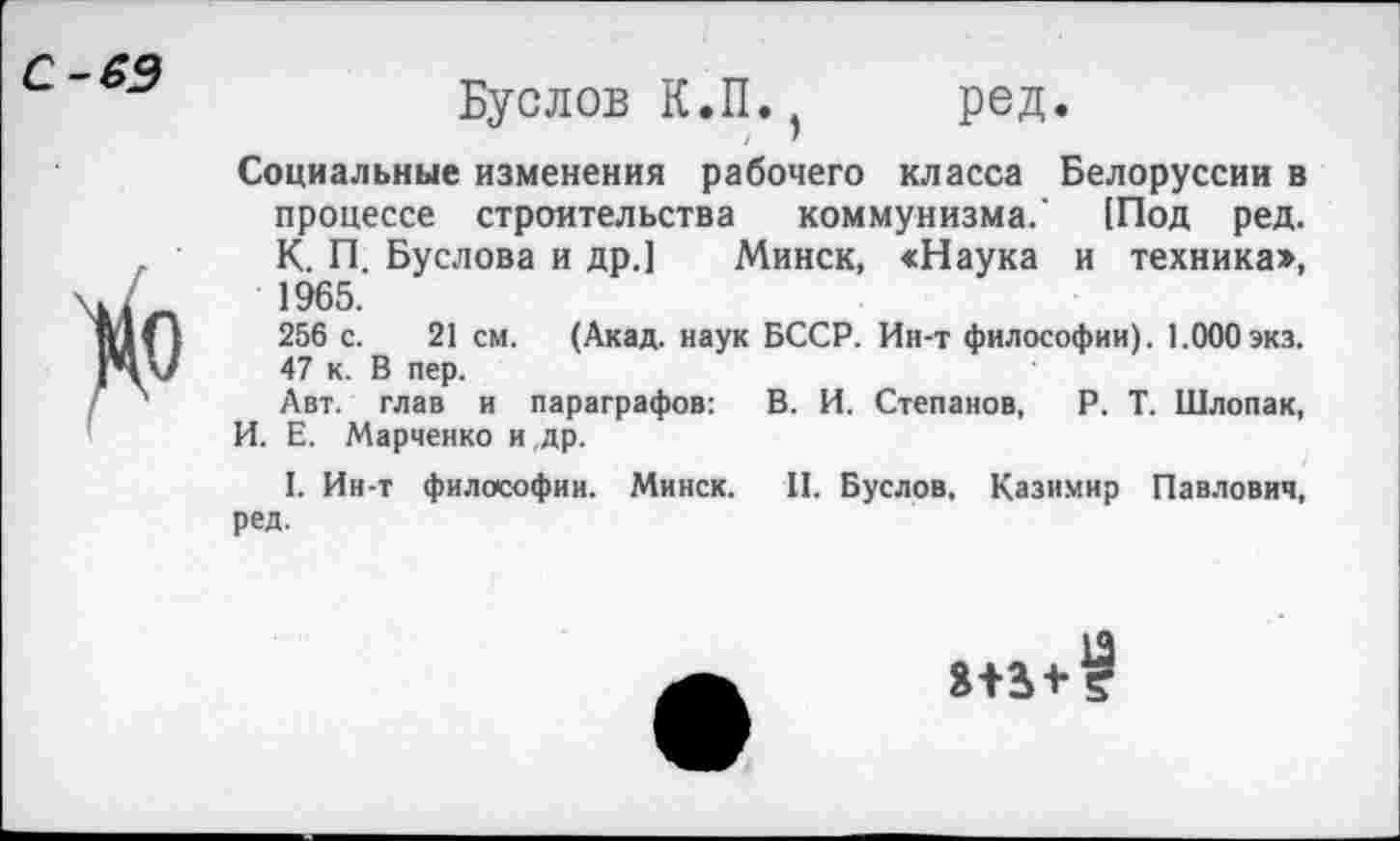 ﻿С-69
Буслов К.П. ред.
Социальные изменения рабочего класса Белоруссии в процессе строительства коммунизма.' [Под ред. К. П. Буслова и др.] Минск, сНаука и техника», 1965.
256 с. 21 см. (Акад, наук БССР. Ин-т философии). 1.000экз. 47 к. В пер.
Авт. глав и параграфов: В. И. Степанов, Р. Т. Шлопак, И. Е. Марченко и др.
I. Ин-т философии. Минск. II. Буслов. Казимир Павлович, ред.